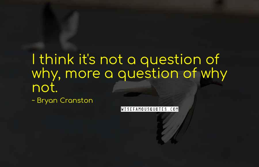 Bryan Cranston Quotes: I think it's not a question of why, more a question of why not.
