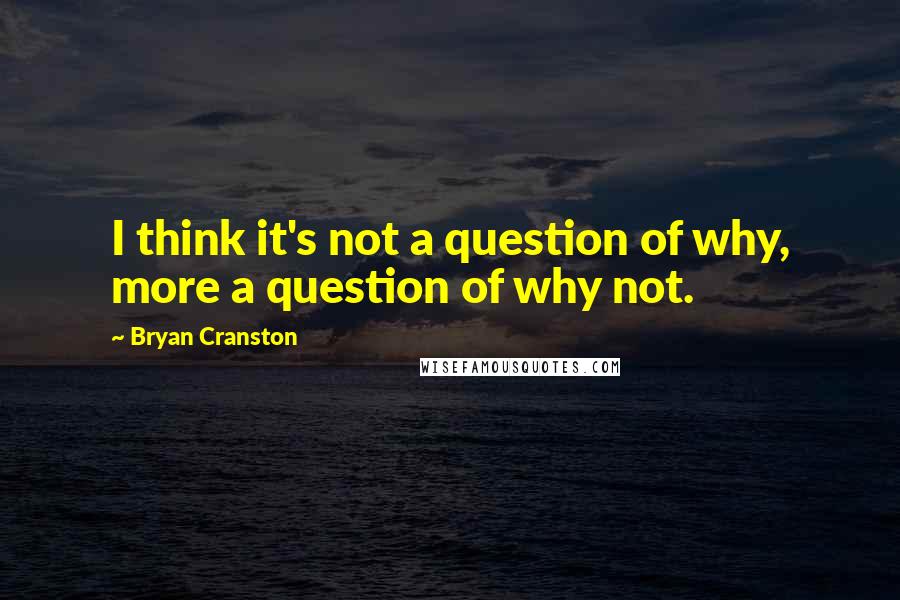 Bryan Cranston Quotes: I think it's not a question of why, more a question of why not.