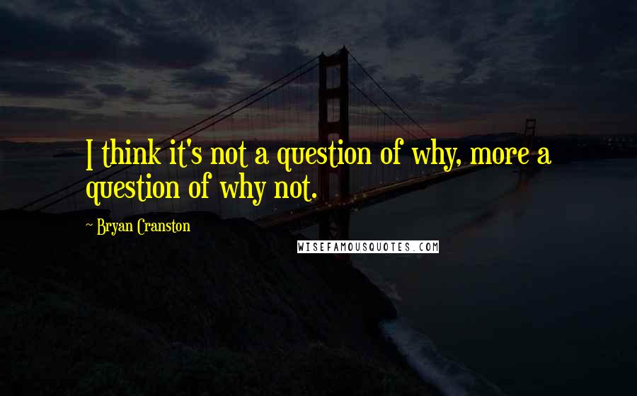 Bryan Cranston Quotes: I think it's not a question of why, more a question of why not.