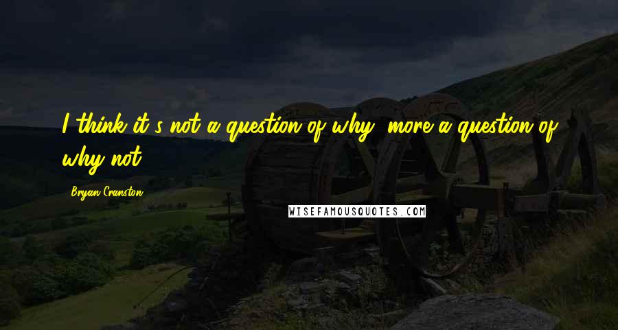 Bryan Cranston Quotes: I think it's not a question of why, more a question of why not.