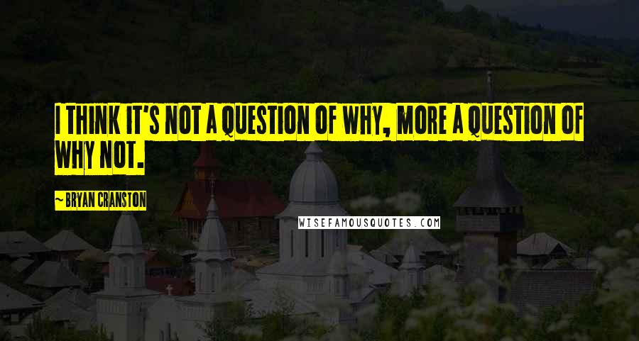 Bryan Cranston Quotes: I think it's not a question of why, more a question of why not.