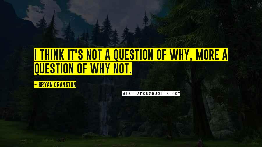 Bryan Cranston Quotes: I think it's not a question of why, more a question of why not.