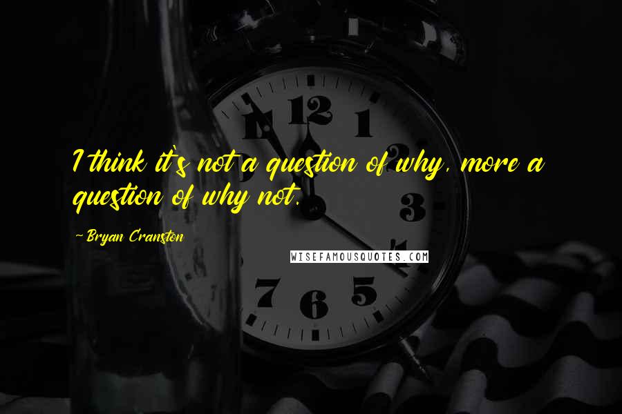 Bryan Cranston Quotes: I think it's not a question of why, more a question of why not.