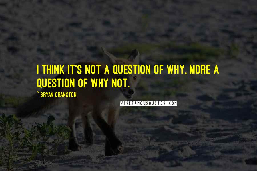 Bryan Cranston Quotes: I think it's not a question of why, more a question of why not.