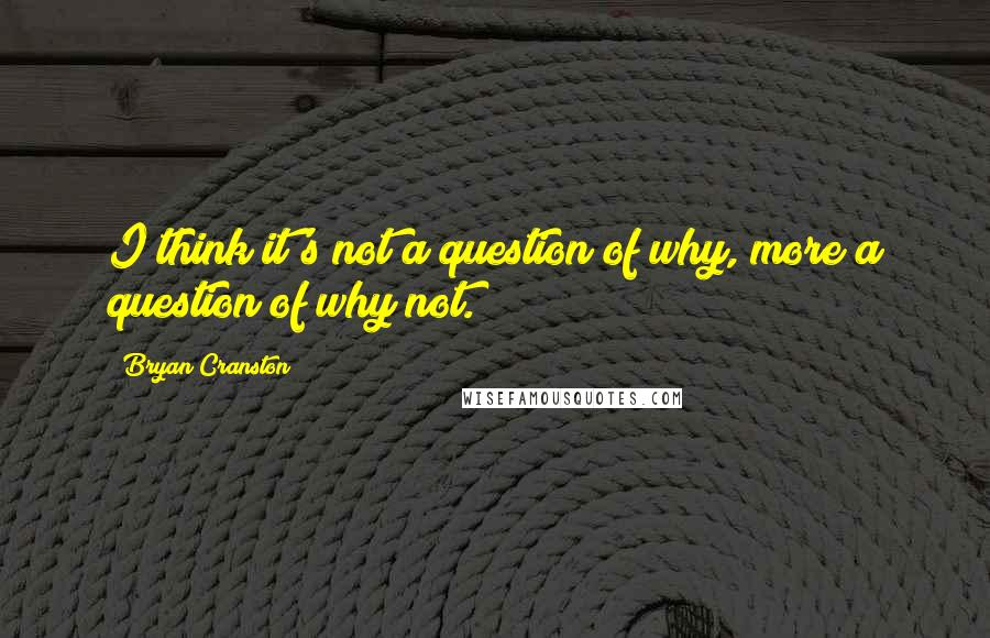 Bryan Cranston Quotes: I think it's not a question of why, more a question of why not.