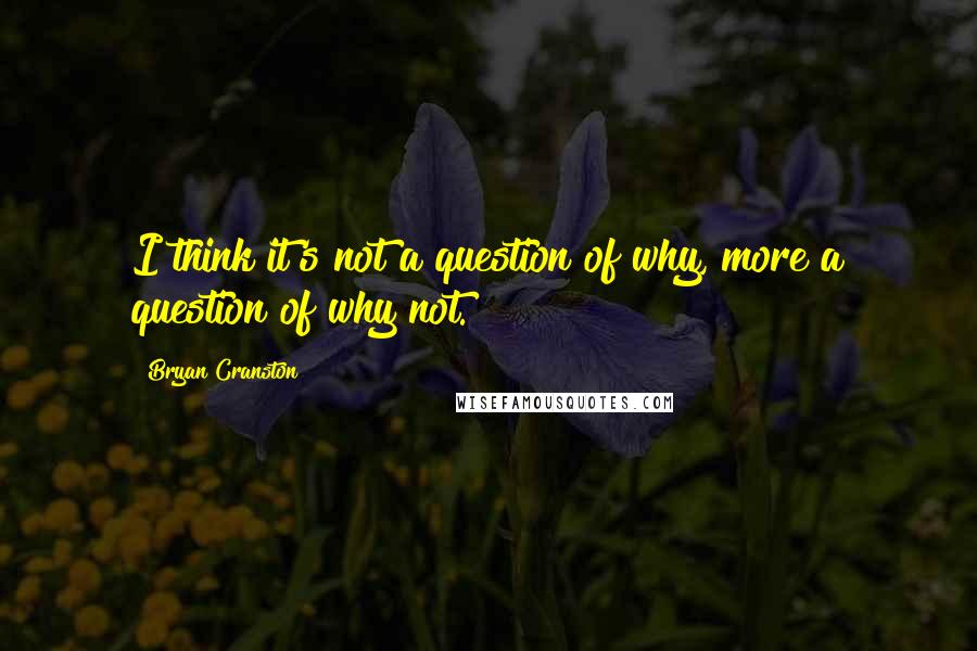 Bryan Cranston Quotes: I think it's not a question of why, more a question of why not.