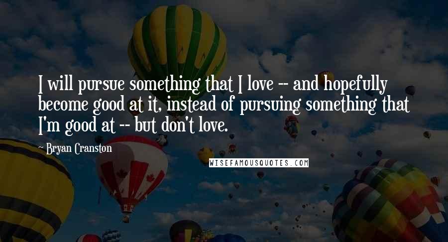 Bryan Cranston Quotes: I will pursue something that I love -- and hopefully become good at it, instead of pursuing something that I'm good at -- but don't love.
