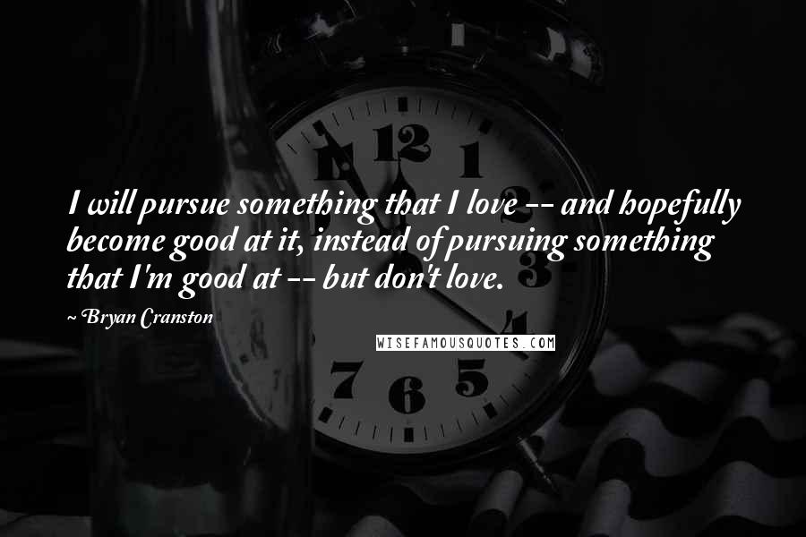 Bryan Cranston Quotes: I will pursue something that I love -- and hopefully become good at it, instead of pursuing something that I'm good at -- but don't love.