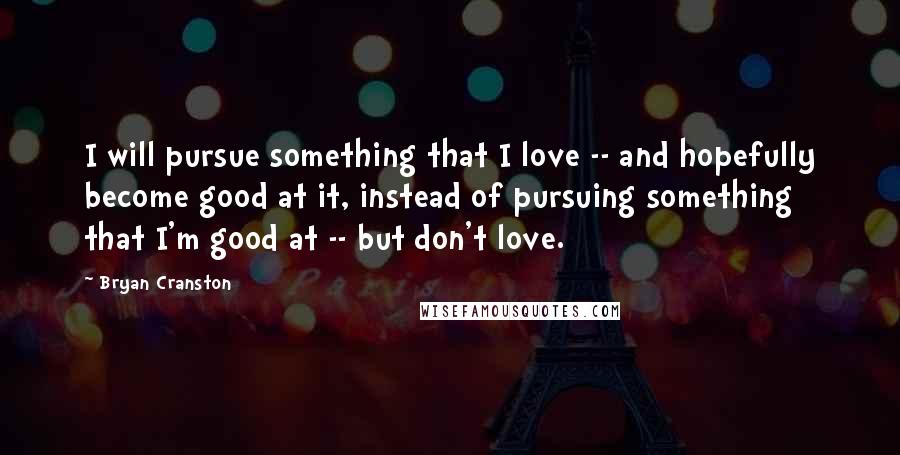 Bryan Cranston Quotes: I will pursue something that I love -- and hopefully become good at it, instead of pursuing something that I'm good at -- but don't love.