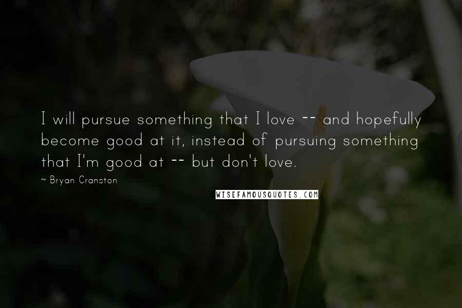 Bryan Cranston Quotes: I will pursue something that I love -- and hopefully become good at it, instead of pursuing something that I'm good at -- but don't love.