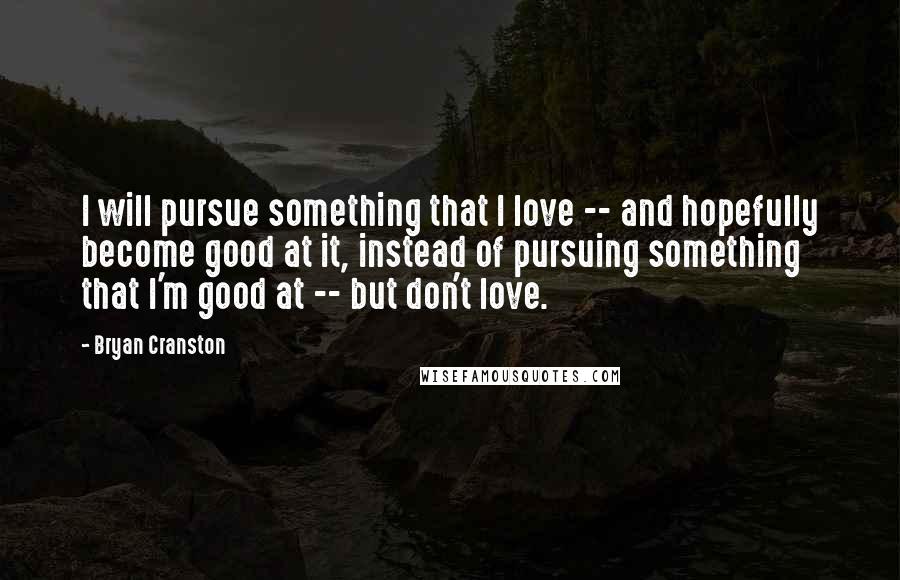 Bryan Cranston Quotes: I will pursue something that I love -- and hopefully become good at it, instead of pursuing something that I'm good at -- but don't love.