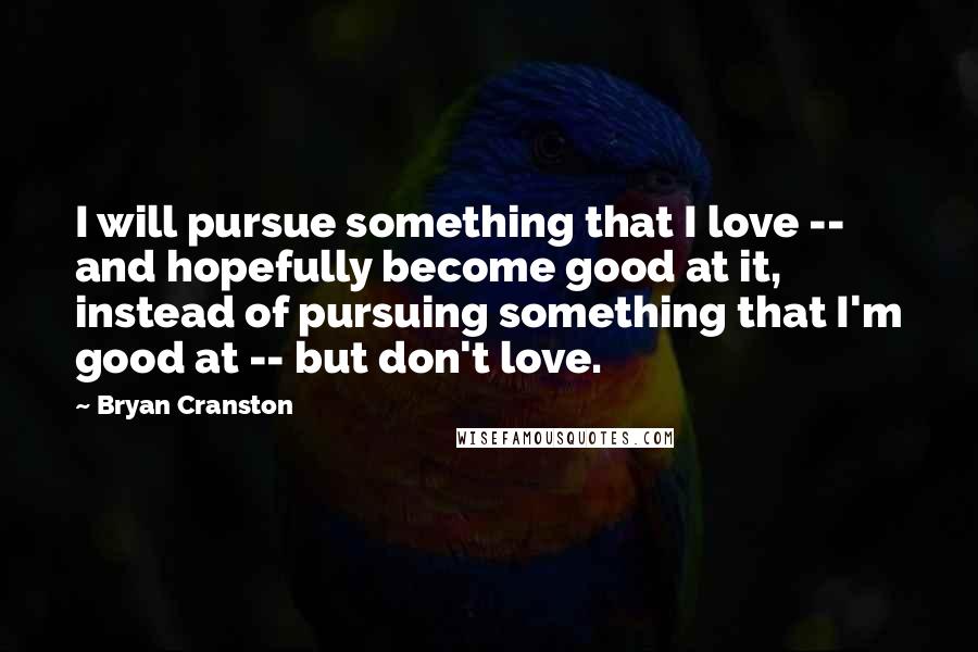 Bryan Cranston Quotes: I will pursue something that I love -- and hopefully become good at it, instead of pursuing something that I'm good at -- but don't love.