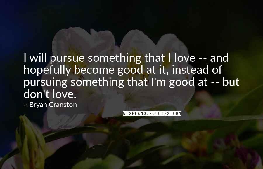 Bryan Cranston Quotes: I will pursue something that I love -- and hopefully become good at it, instead of pursuing something that I'm good at -- but don't love.