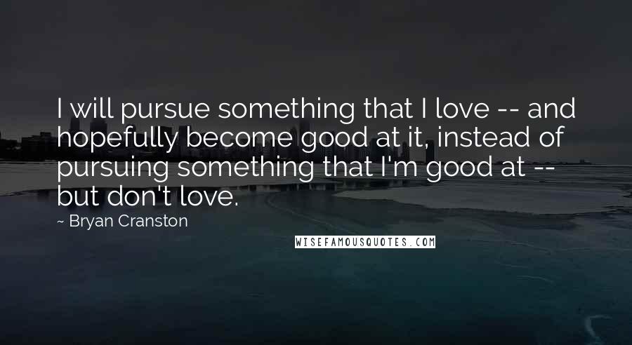 Bryan Cranston Quotes: I will pursue something that I love -- and hopefully become good at it, instead of pursuing something that I'm good at -- but don't love.