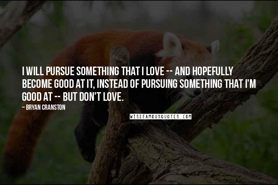 Bryan Cranston Quotes: I will pursue something that I love -- and hopefully become good at it, instead of pursuing something that I'm good at -- but don't love.