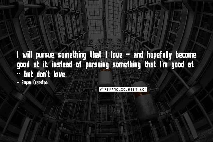 Bryan Cranston Quotes: I will pursue something that I love -- and hopefully become good at it, instead of pursuing something that I'm good at -- but don't love.