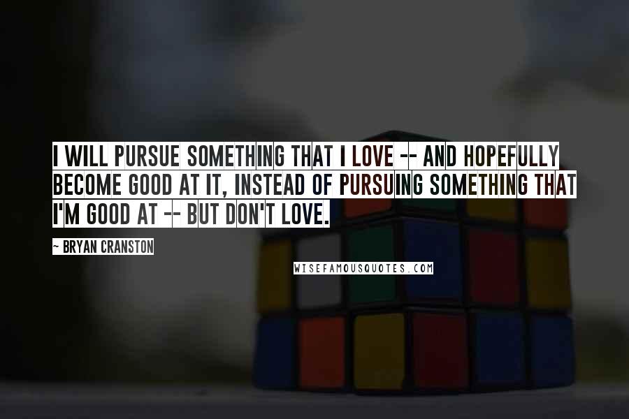 Bryan Cranston Quotes: I will pursue something that I love -- and hopefully become good at it, instead of pursuing something that I'm good at -- but don't love.