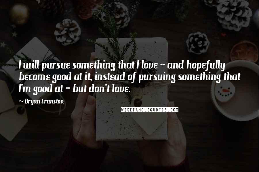 Bryan Cranston Quotes: I will pursue something that I love -- and hopefully become good at it, instead of pursuing something that I'm good at -- but don't love.