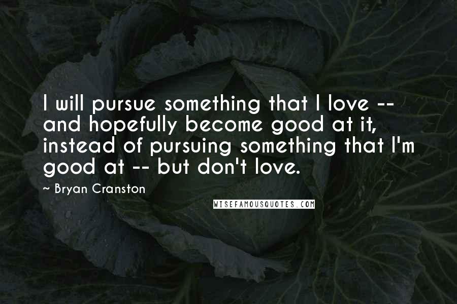 Bryan Cranston Quotes: I will pursue something that I love -- and hopefully become good at it, instead of pursuing something that I'm good at -- but don't love.