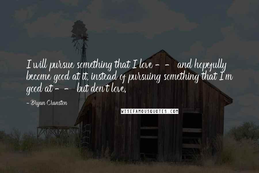 Bryan Cranston Quotes: I will pursue something that I love -- and hopefully become good at it, instead of pursuing something that I'm good at -- but don't love.