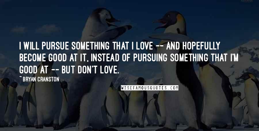 Bryan Cranston Quotes: I will pursue something that I love -- and hopefully become good at it, instead of pursuing something that I'm good at -- but don't love.