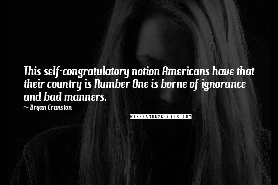 Bryan Cranston Quotes: This self-congratulatory notion Americans have that their country is Number One is borne of ignorance and bad manners.