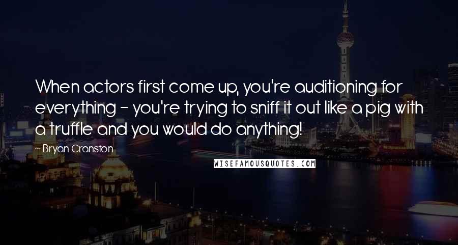 Bryan Cranston Quotes: When actors first come up, you're auditioning for everything - you're trying to sniff it out like a pig with a truffle and you would do anything!