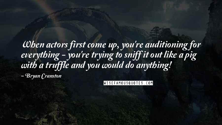 Bryan Cranston Quotes: When actors first come up, you're auditioning for everything - you're trying to sniff it out like a pig with a truffle and you would do anything!