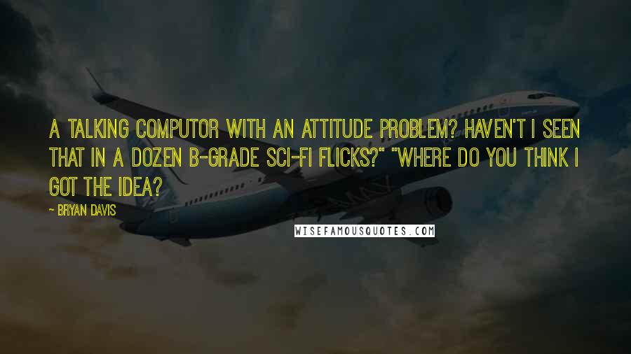 Bryan Davis Quotes: A talking computor with an attitude problem? Haven't I seen that in a dozen b-grade sci-fi flicks?" "Where do you think I got the idea?