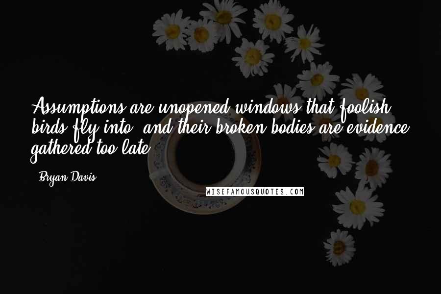 Bryan Davis Quotes: Assumptions are unopened windows that foolish birds fly into, and their broken bodies are evidence gathered too late.