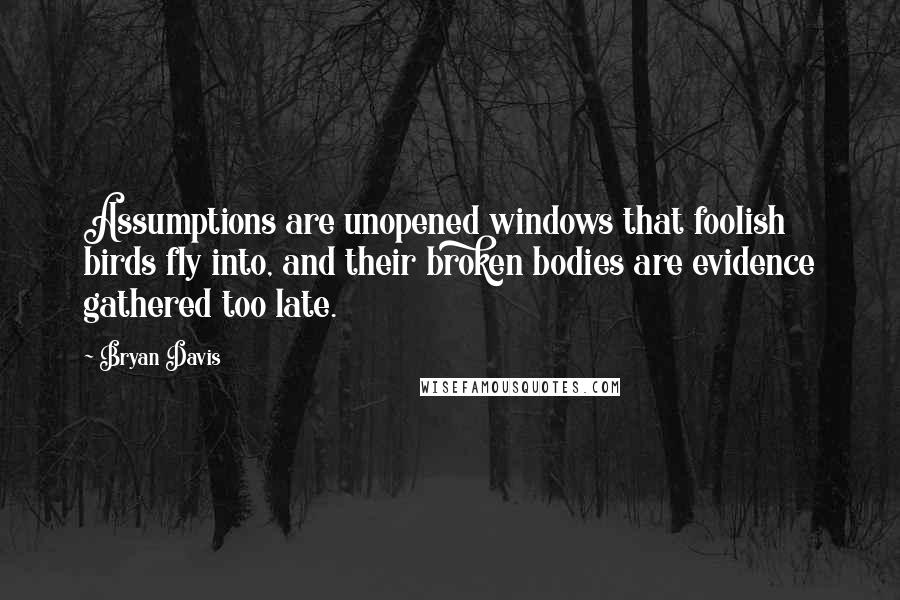 Bryan Davis Quotes: Assumptions are unopened windows that foolish birds fly into, and their broken bodies are evidence gathered too late.