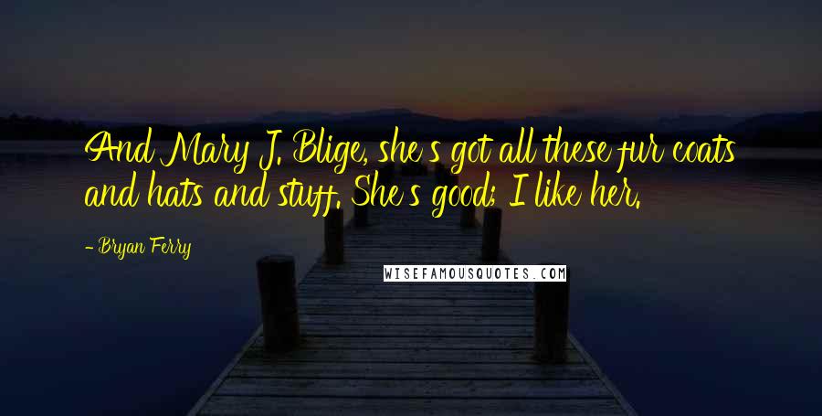 Bryan Ferry Quotes: And Mary J. Blige, she's got all these fur coats and hats and stuff. She's good; I like her.