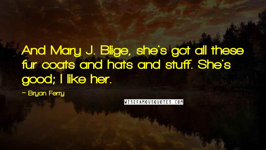 Bryan Ferry Quotes: And Mary J. Blige, she's got all these fur coats and hats and stuff. She's good; I like her.