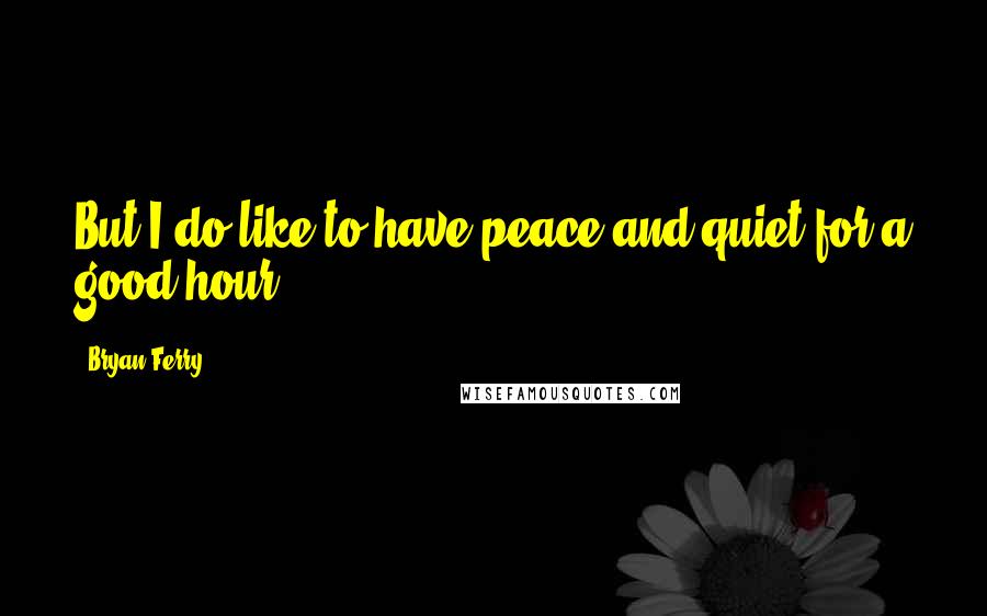 Bryan Ferry Quotes: But I do like to have peace and quiet for a good hour.