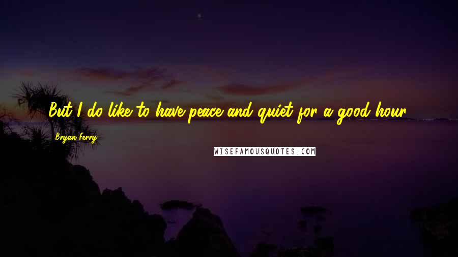 Bryan Ferry Quotes: But I do like to have peace and quiet for a good hour.