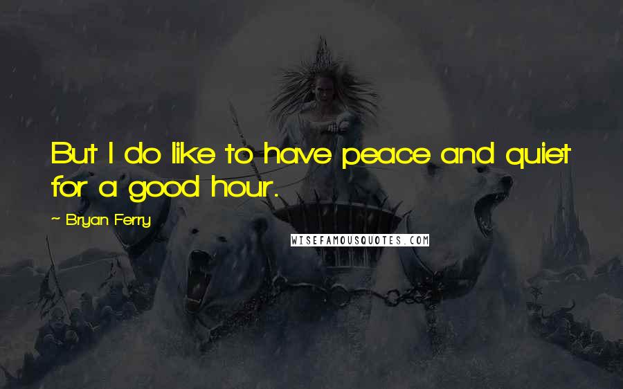 Bryan Ferry Quotes: But I do like to have peace and quiet for a good hour.