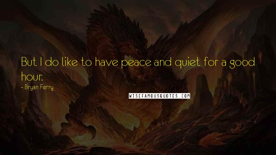 Bryan Ferry Quotes: But I do like to have peace and quiet for a good hour.