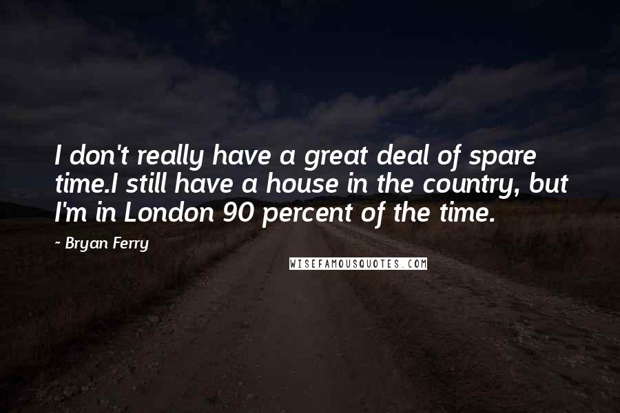 Bryan Ferry Quotes: I don't really have a great deal of spare time.I still have a house in the country, but I'm in London 90 percent of the time.