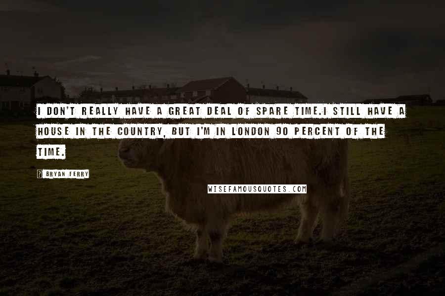 Bryan Ferry Quotes: I don't really have a great deal of spare time.I still have a house in the country, but I'm in London 90 percent of the time.