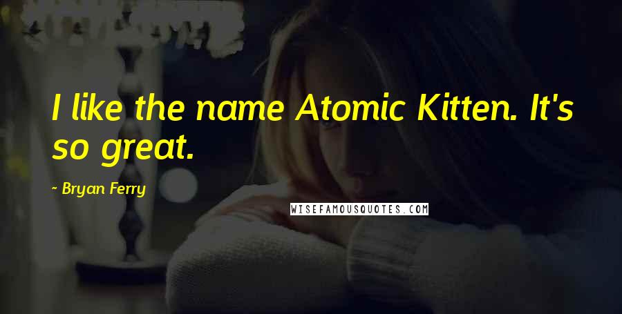 Bryan Ferry Quotes: I like the name Atomic Kitten. It's so great.