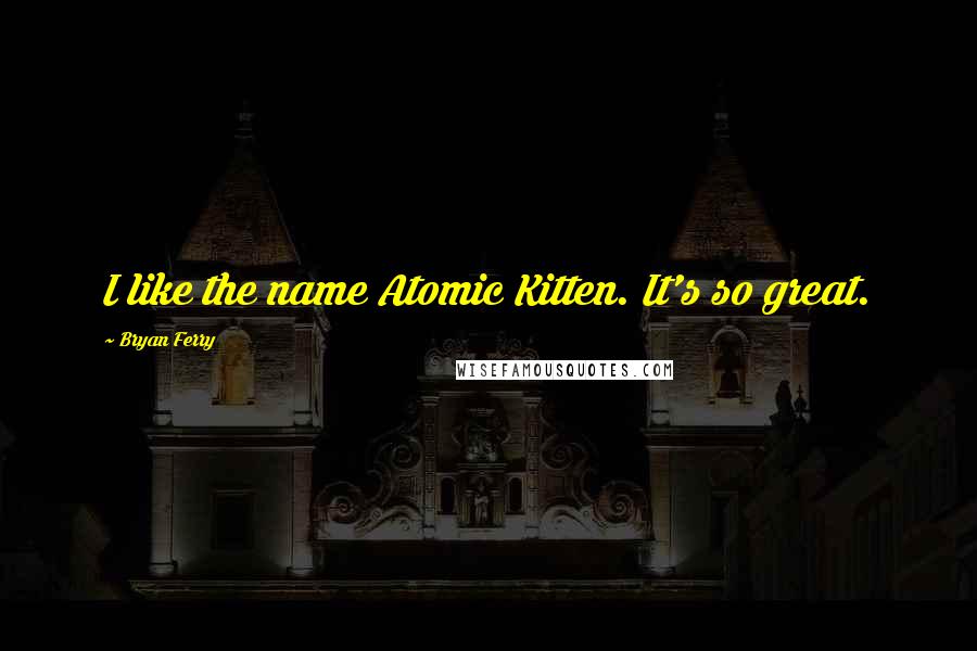 Bryan Ferry Quotes: I like the name Atomic Kitten. It's so great.