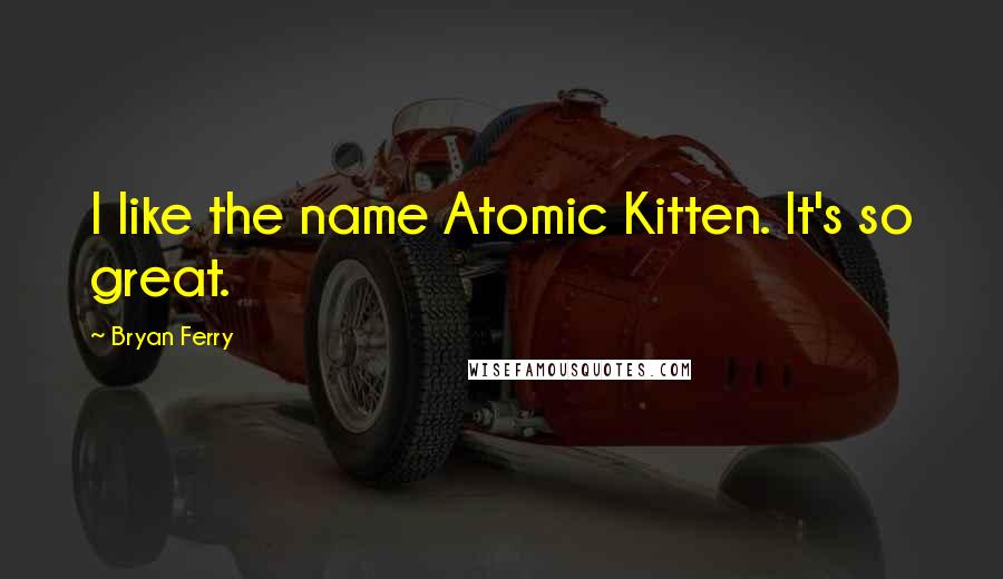 Bryan Ferry Quotes: I like the name Atomic Kitten. It's so great.