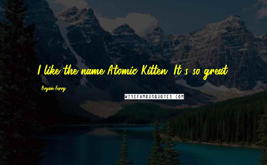 Bryan Ferry Quotes: I like the name Atomic Kitten. It's so great.