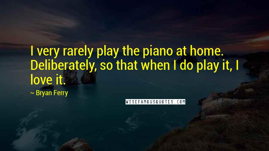 Bryan Ferry Quotes: I very rarely play the piano at home. Deliberately, so that when I do play it, I love it.