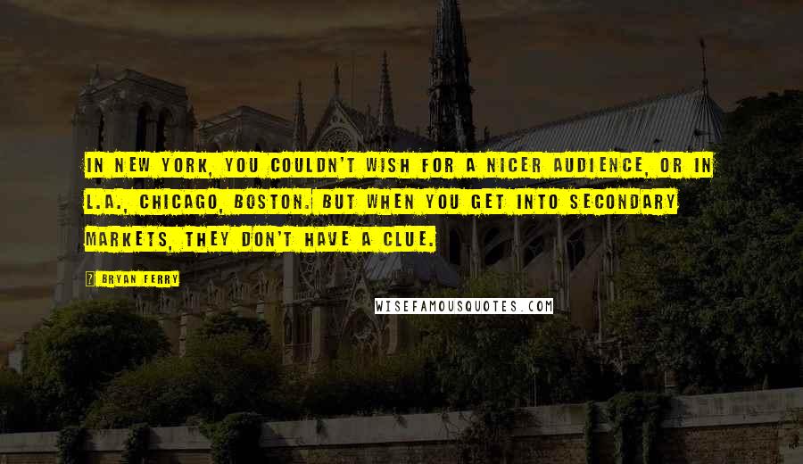 Bryan Ferry Quotes: In New York, you couldn't wish for a nicer audience, or in L.A., Chicago, Boston. But when you get into secondary markets, they don't have a clue.