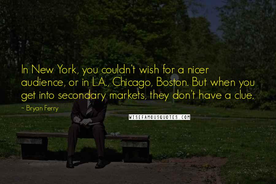 Bryan Ferry Quotes: In New York, you couldn't wish for a nicer audience, or in L.A., Chicago, Boston. But when you get into secondary markets, they don't have a clue.
