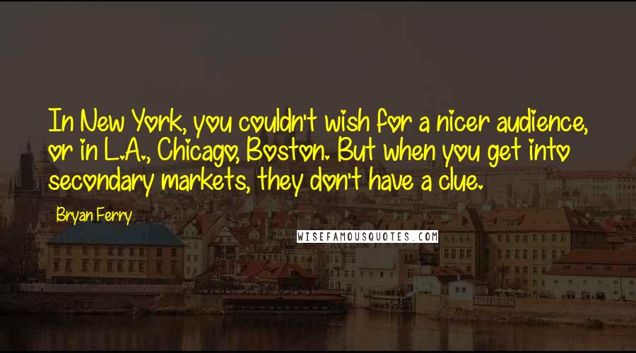 Bryan Ferry Quotes: In New York, you couldn't wish for a nicer audience, or in L.A., Chicago, Boston. But when you get into secondary markets, they don't have a clue.