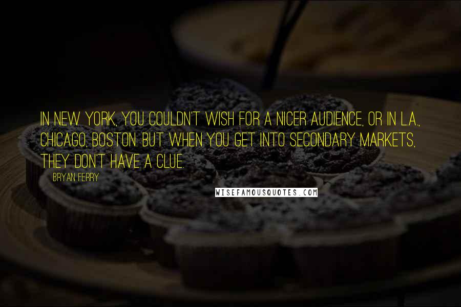 Bryan Ferry Quotes: In New York, you couldn't wish for a nicer audience, or in L.A., Chicago, Boston. But when you get into secondary markets, they don't have a clue.