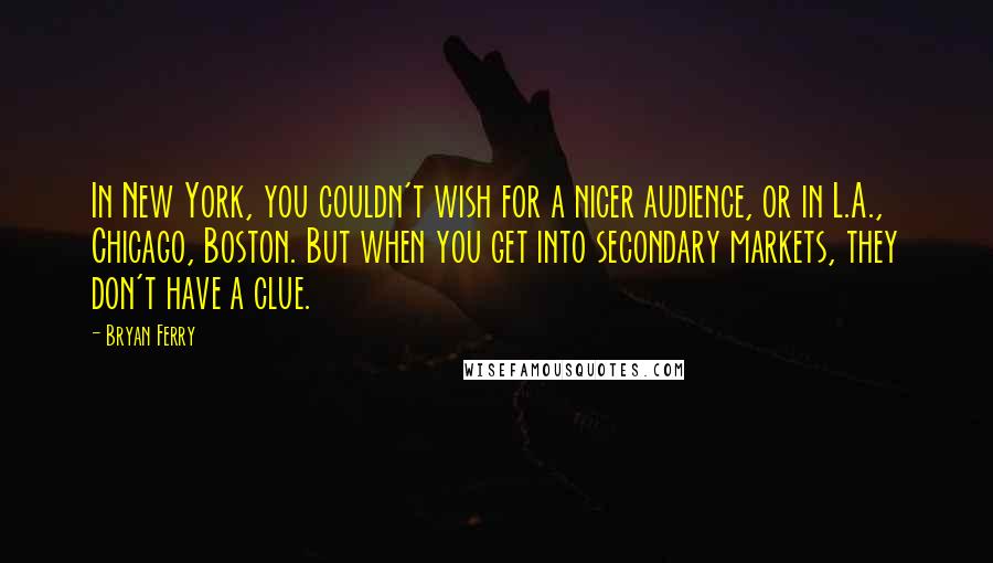 Bryan Ferry Quotes: In New York, you couldn't wish for a nicer audience, or in L.A., Chicago, Boston. But when you get into secondary markets, they don't have a clue.