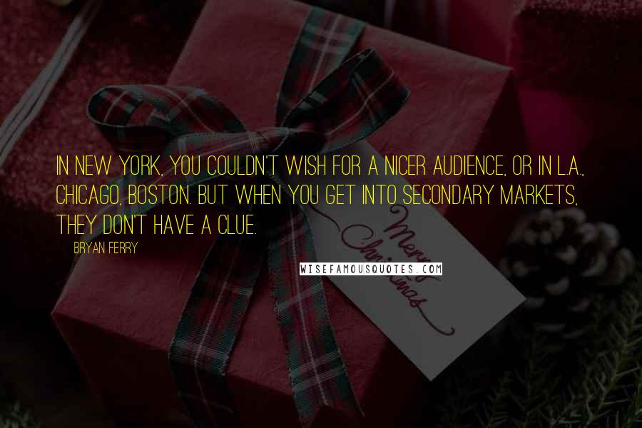 Bryan Ferry Quotes: In New York, you couldn't wish for a nicer audience, or in L.A., Chicago, Boston. But when you get into secondary markets, they don't have a clue.